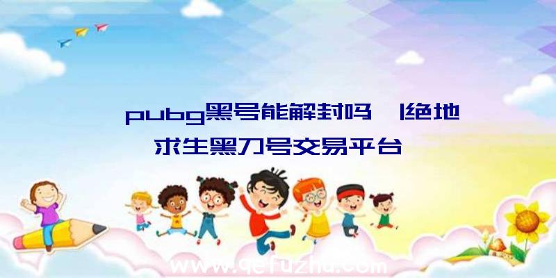 「pubg黑号能解封吗」|绝地求生黑刀号交易平台